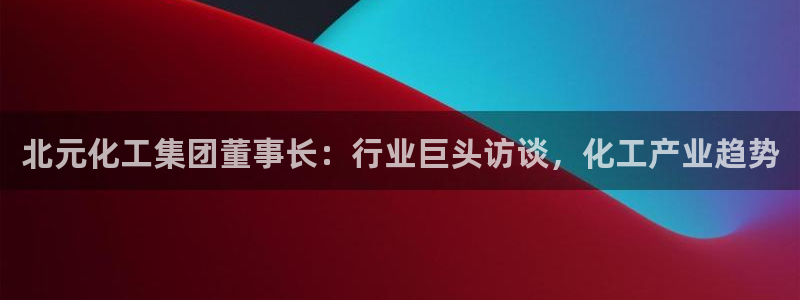 球盟会能提现吗：北元化工集团董事长：行业巨头访谈，化工产业趋