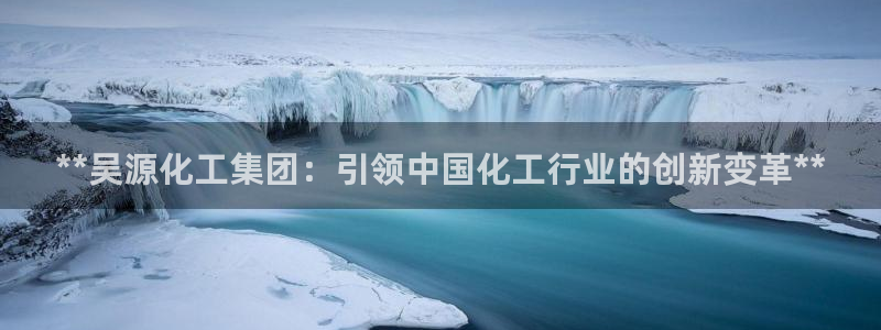 球盟会网页版登陆：**吴源化工集团：引领中国化工行业的创新变