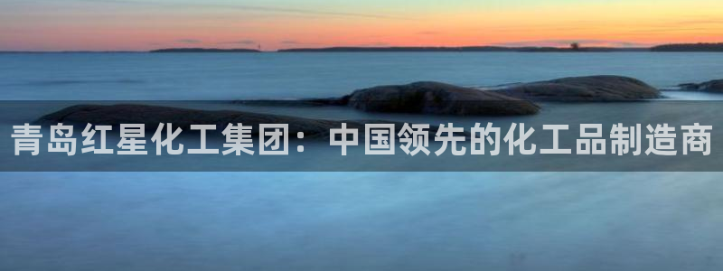 球盟会网址多少：青岛红星化工集团：中国领先的化工品制造商