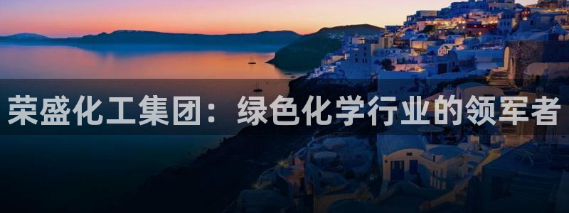 球盟会app：荣盛化工集团：绿色化学行业的领军者
