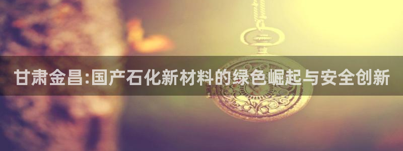 球盟会能提现吗是真的吗：甘肃金昌:国产石化新材料的绿色崛起与