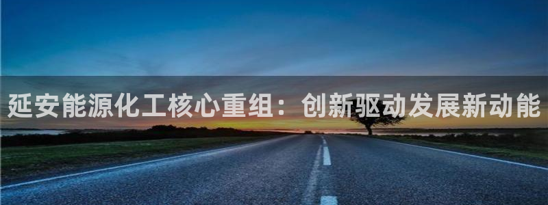 球盟会qmh网址：延安能源化工核心重组：创新驱动发展新动能
