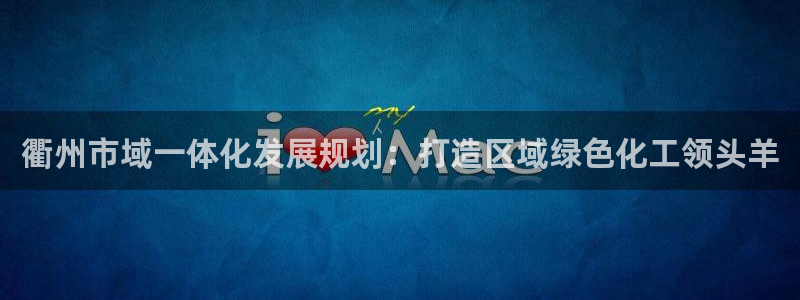 球盟会app入口：衢州市域一体化发展规划：打造区域绿色化工领