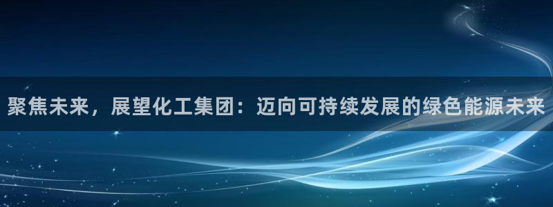 球盟会地址：聚焦未来，展望化工集团：迈向可持续发展的绿色能源