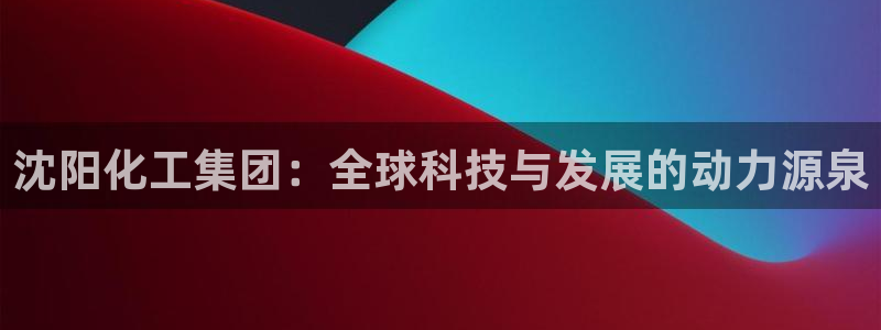 球盟会官方网站：沈阳化工集团：全球科技与发展的动力源泉
