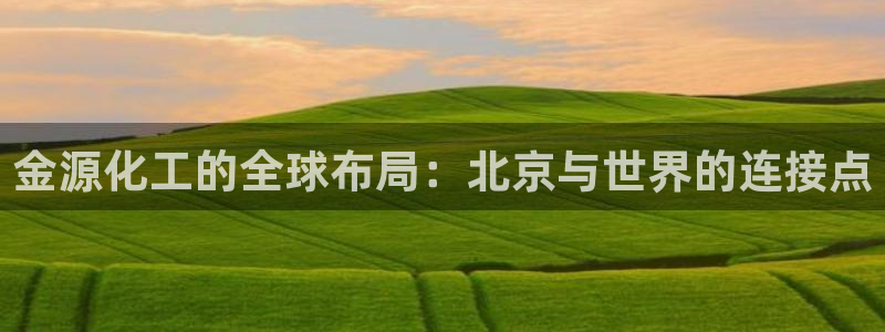 球盟会中国官方网站：金源化工的全球布局：北京与世界的连接点
