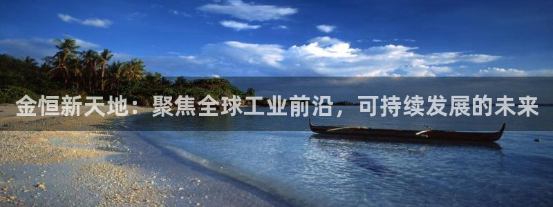 球盟会官方网站入口：金恒新天地：聚焦全球工业前沿，可持续发展