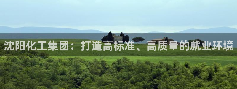 球盟会官方网站入口：沈阳化工集团：打造高标准、高质量的就业环