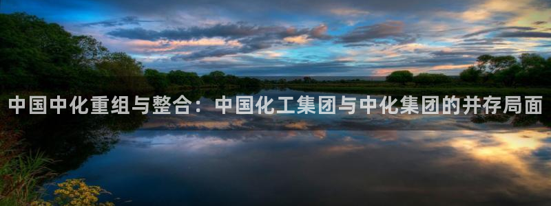 球盟会乐虎：中国中化重组与整合：中国化工集团与中化集团的并存